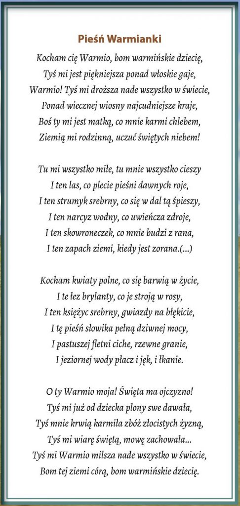 Pieśń Warmianki
Kocham cię Warmio, bom warmińskie dziecię,
Tyś mi jest piękniejsza ponad włoskie gaje,
Warmio! Tyś mi droższa nade wszystko w świecie,
Ponad wiecznej wiosny najcudniejsze kraje,
Boś ty mi jest matką, co mnie karmi chlebem,
Ziemią mi rodzinną, uczuć świętych niebem!  Tu mi wszystko miłe, tu mnie wszystko cieszy
I ten las, co plecie pieśni dawnych roje,
I ten strumyk srebrny, co się w dal tą śpieszy,
I ten narcyz wodny, co uwieńcza zdroje,
I ten skowroneczek, co mnie budzi z rana,
I ten zapach ziemi, kiedy jest zorana.(...)  Kocham kwiaty polne, co się barwią w życie,
I te łez brylanty, co je stroją w rosy,
I ten księżyc srebrny, gwiazdy na błękicie,
I tę pieśń słowika pełną dziwnej mocy,
I pastuszej fletni ciche, rzewne granie,
I jeziornej wody płacz i jęk, i łkanie.  O ty Warmio moja! Święta ma ojczyzno!
Tyś mi już od dziecka plony swe dawała,
Tyś mnie krwią karmiła zbóż złocistych żyzną,
Tyś mi wiarę świętą, mowę zachowała...
Tyś mi Warmio milsza nade wszystko w świecie,
Bom tej ziemi córą, bom warmińskie dziecię.